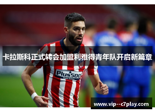 卡拉斯科正式转会加盟利雅得青年队开启新篇章