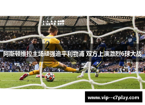 阿斯顿维拉主场顽强追平利物浦 双方上演激烈6球大战