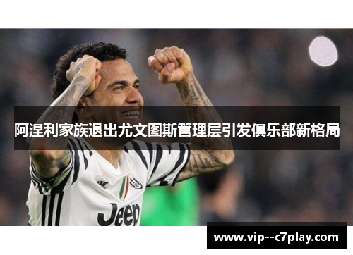 阿涅利家族退出尤文图斯管理层引发俱乐部新格局 阿涅利家族退出尤文图斯管理层引发俱乐部新格局