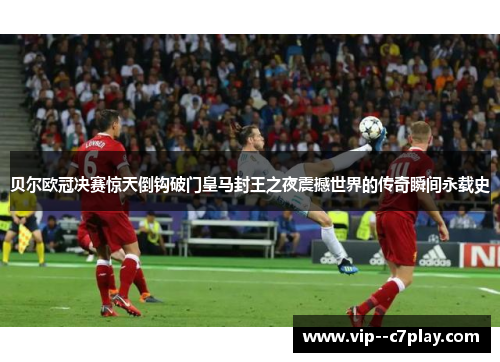 贝尔欧冠决赛惊天倒钩破门皇马封王之夜震撼世界的传奇瞬间永载史